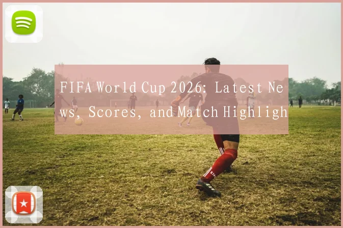 FIFA World Cup 2026: Latest News, Scores, and Match Highlights