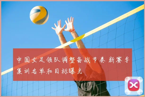中国女足领队调整备战节奏 新赛季集训名单和目标曝光