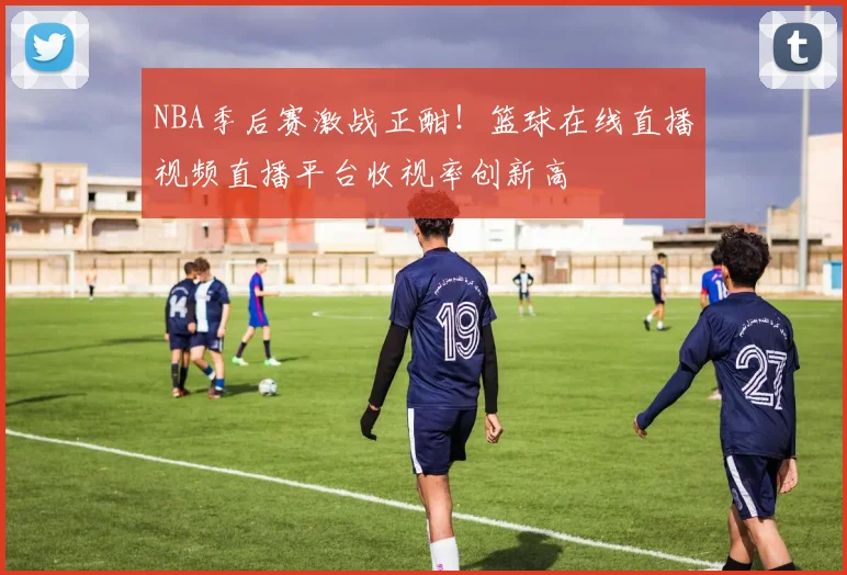 NBA季后赛激战正酣！篮球在线直播视频直播平台收视率创新高
