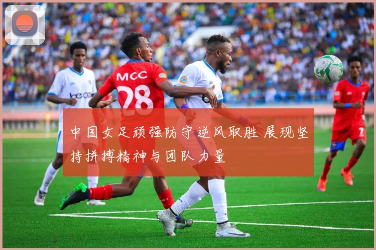 中国女足顽强防守逆风取胜 展现坚持拼搏精神与团队力量
