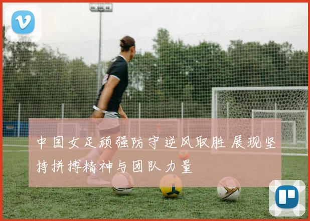 中国女足顽强防守逆风取胜 展现坚持拼搏精神与团队力量