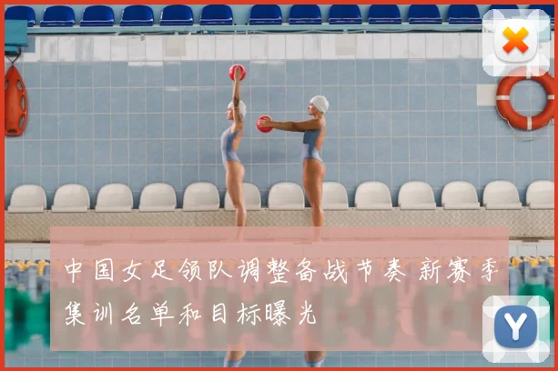 中国女足领队调整备战节奏 新赛季集训名单和目标曝光