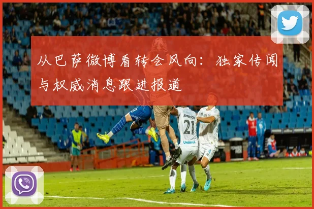 从巴萨微博看转会风向：独家传闻与权威消息跟进报道