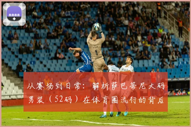 从赛场到日常:解析萨巴蒂尼大码男装(52码)在体育圈流行的背后