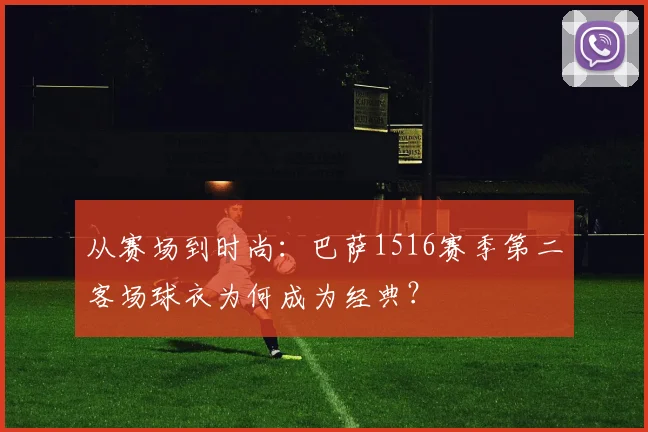 从赛场到时尚:巴萨1516赛季第二客场球衣为何成为经典?