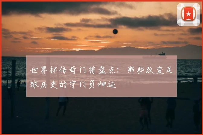 世界杯传奇门将盘点：那些改变足球历史的守门员神迹