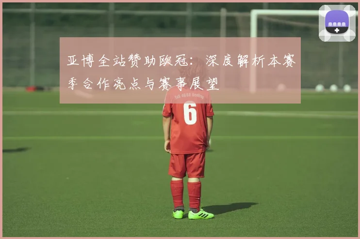 亚博全站赞助欧冠：深度解析本赛季合作亮点与赛事展望