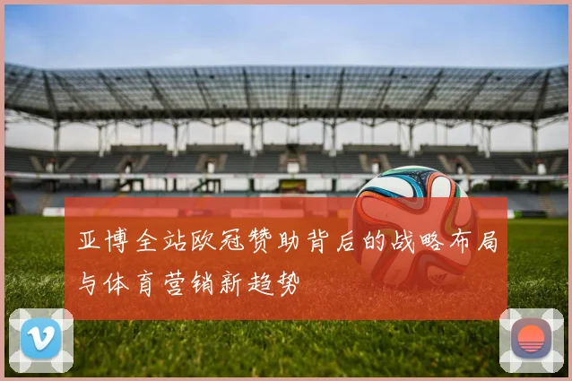 亚博全站欧冠赞助背后的战略布局与体育营销新趋势
