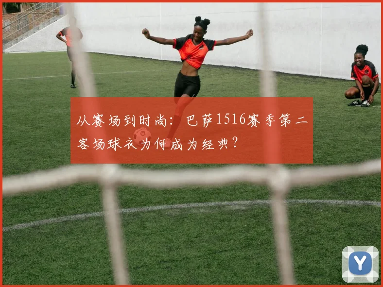从赛场到时尚:巴萨1516赛季第二客场球衣为何成为经典?