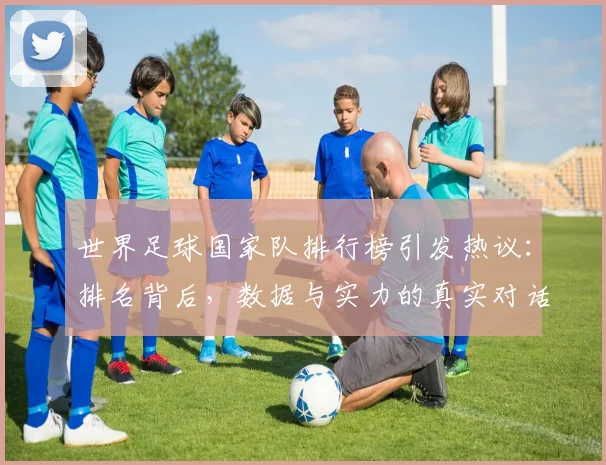 世界足球国家队排行榜引发热议：排名背后，数据与实力的真实对话